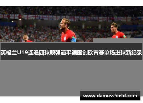英格兰U19连追四球顽强逼平德国创欧青赛单场进球新纪录